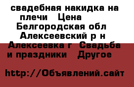 свадебная накидка на плечи › Цена ­ 470 - Белгородская обл., Алексеевский р-н, Алексеевка г. Свадьба и праздники » Другое   